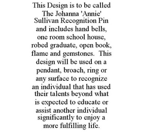 THIS DESIGN IS TO BE CALLED THE JOHANNA 'ANNIE' SULLIVAN RECOGNITION PIN AND INCLUDES HAND BELLS, ONE ROOM SCHOOL HOUSE, ROBED GRADUATE, OPEN BOOK, FLAME AND GEMSTONES. THIS DESIGN WILL BE USED ON A PENDANT, BROACH, RING OR ANY SURFACE TO RECOGNIZE AN INDIVIDUAL THAT HAS USED THEIR TALENTS BEYOND WHAT IS EXPECTED TO EDUCATE OR ASSIST ANOTHER INDIVIDUAL SIGNIFICANTLY TO ENJOY A MORE FULFILLING LIFE.