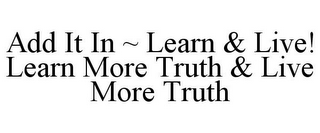 ADD IT IN ~ LEARN & LIVE! LEARN MORE TRUTH & LIVE MORE TRUTH