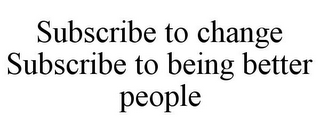 SUBSCRIBE TO CHANGE SUBSCRIBE TO BEING BETTER PEOPLE