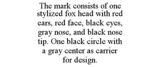 THE MARK CONSISTS OF ONE STYLIZED FOX HEAD WITH RED EARS, RED FACE, BLACK EYES, GRAY NOSE, AND BLACK NOSE TIP. ONE BLACK CIRCLE WITH A GRAY CENTER AS CARRIER FOR DESIGN.