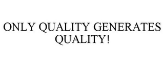 ONLY QUALITY GENERATES QUALITY!