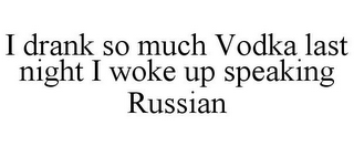 I DRANK SO MUCH VODKA LAST NIGHT I WOKE UP SPEAKING RUSSIAN