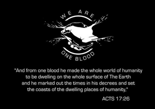 WE ARE ONE BLOOD "AND FROM ONE BLOOD HE MADE THE WHOLE WORLD OF HUMANITY TO BE DWELLING ON THE WHOLE SURFACE OF THE EARTH AND HE MARKED OUT THE TIMES IN HIS DECREES AND SET THE COASTS OF THE DWELLING PLACES OF HUMANITY," ACTS 17:26