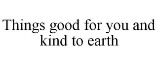 THINGS GOOD FOR YOU AND KIND TO EARTH