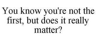 YOU KNOW YOU'RE NOT THE FIRST, BUT DOESIT REALLY MATTER?