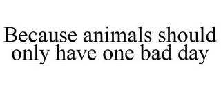 BECAUSE ANIMALS SHOULD ONLY HAVE ONE BAD DAY