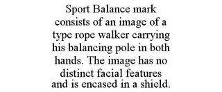 SPORT BALANCE MARK CONSISTS OF AN IMAGE OF A TYPE ROPE WALKER CARRYING HIS BALANCING POLE IN BOTH HANDS. THE IMAGE HAS NO DISTINCT FACIAL FEATURES AND IS ENCASED IN A SHIELD.