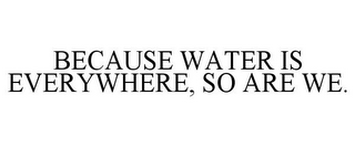 BECAUSE WATER IS EVERYWHERE, SO ARE WE.