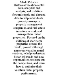 MARKETMINDER HISTORICAL VACATION RENTAL DATA, ANALYTICS AND ANALYSIS, AND REAL-TIME FORWARD SUPPLY AND DEMAND DATA TO HELP INDIVIDUALS, PROPERTY MANAGERS, PROPERTY MANAGEMENT COMPANIES, AND REAL ESTATE INVESTORS TO WORK AND MANAGE THEIR RENTAL PROPERTIES. FOCUSED ON THE MILLIONS OF SHORT-TERM PROPERTIES AROUND THE WORLD, PROVIDED THROUGH NUMEROUS VACATION RENTAL SERVICES, TO HELP UNDERSTAND HISTORICAL TRENDS AND NEW OPPORTUNITIES, TO SCOPE OUT THE COMPETITION, AND LEARN HOW TO OPTIMIZE THEIR VACATION RENTAL PROPERTY PERFORMANCE.