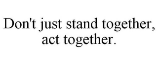 DON'T JUST STAND TOGETHER, ACT TOGETHER.