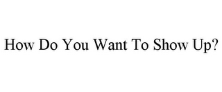 HOW DO YOU WANT TO SHOW UP?