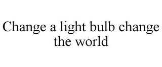 CHANGE A LIGHT BULB CHANGE THE WORLD