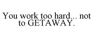 YOU WORK TOO HARD... NOT TO GETAWAY.