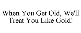 WHEN YOU GET OLD, WE'LL TREAT YOU LIKE GOLD!