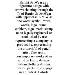 BARTIST ARTWEAR AS A SIGNATURE DESIGN WITH ARROWS SHOOTING THROUGH THE TS OF BARTIST & ARTWEAR WITH UPPER CASE A & W AS ONE WORD, SYMBOL, WORD, WORDS, LOGO, BRAND, EMBLEM, SIGN, MARK, STAMP TO BE LEGALLY REGISTERED OR ESTABLISHED BY USE REPRESENTING A COMPANY OR PRODUCT I.E. REPRESENTING THE ARTWORK(S) OF PENCIL ARTIST, FINE ARTIST, CONTEMPORARY WORKS OF AN ARTIST ON FABRIC DESIGNS, CUSTOM CLOTHING DESIGNS, DRESSES, PANTS, SHIRTS, YOGA WEAR, HATS & T-SHIRTS.
