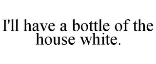 I'LL HAVE A BOTTLE OF THE HOUSE WHITE.