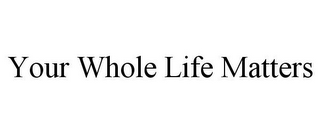 YOUR WHOLE LIFE MATTERS