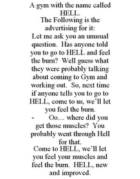 A GYM WITH THE NAME CALLED HELL. THE FOLLOWING IS THE ADVERTISING FOR IT: LET ME ASK YOU AN UNUSUAL QUESTION. HAS ANYONE TOLD YOU TO GO TO HELL AND FEEL THE BURN? WELL GUESS WHAT THEY WERE PROBABLY TALKING ABOUT COMING TO GYM AND WORKING OUT. SO, NEXT TIME IF ANYONE TELLS YOU TO GO TO HELL, COME TO US, WE'LL LET YOU FEEL THE BURN. - OO... WHERE DID YOU GET THOSE MUSCLES? YOU PROBABLY WENT THROUGH HELL FOR THAT. COME TO HELL, WE'LL LET YOU FEEL YOUR MUSCLES AND FEEL THE BURN. HELL, NEW AND IMPROVED.