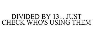 DIVIDED BY 13... JUST CHECK WHO'S USING THEM