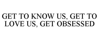 GET TO KNOW US, GET TO LOVE US, GET OBSESSED