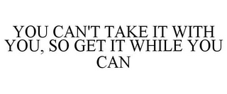 YOU CAN'T TAKE IT WITH YOU, SO GET IT WHILE YOU CAN