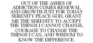 OUT OF THE ASHES OF ADDICTION COMES RENEWAL AND GROWTH JUST FOR TODAY SERENITY PEACE GOD, GRANT ME THE SERENITY TO ACCEPT THE THINGS I CANNOT CHANGE, COURAGE TO CHANGE THE THINGS I CAN, AND WISDOM TO KNOW THE DIFFERENCE.