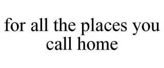 FOR ALL THE PLACES YOU CALL HOME