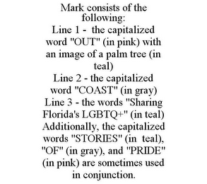 MARK CONSISTS OF THE FOLLOWING: LINE 1 - THE CAPITALIZED WORD "OUT" (IN PINK) WITH AN IMAGE OF A PALM TREE (IN TEAL) LINE 2 - THE CAPITALIZED WORD "COAST" (IN GRAY) LINE 3 - THE WORDS "SHARING FLORIDA'S LGBTQ+" (IN TEAL) ADDITIONALLY, THE CAPITALIZED WORDS "STORIES" (IN TEAL), "OF" (IN GRAY), AND "PRIDE" (IN PINK) ARE SOMETIMES USED IN CONJUNCTION.