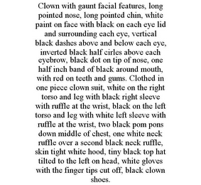 CLOWN WITH GAUNT FACIAL FEATURES, LONG POINTED NOSE, LONG POINTED CHIN, WHITE PAINT ON FACE WITH BLACK ON EACH EYE LID AND SURROUNDING EACH EYE, VERTICAL BLACK DASHES ABOVE AND BELOW EACH EYE, INVERTED BLACK HALF CIRLES ABOVE EACH EYEBROW, BLACK DOT ON TIP OF NOSE, ONE HALF INCH BAND OF BLACK AROUND MOUTH, WITH RED ON TEETH AND GUMS. CLOTHED IN ONE PIECE CLOWN SUIT, WHITE ON THE RIGHT TORSO AND LEG WITH BLACK RIGHT SLEEVE WITH RUFFLE AT THE WRIST, BLACK ON THE LEFT TORSO AND LEG WITH WHITE LEFT SLEEVE WITH RUFFLE AT THE WRIST, TWO BLACK POM PONS DOWN MIDDLE OF CHEST, ONE WHITE NECK RUFFLE OVER A SECOND BLACK NECK RUFFLE, SKIN TIGHT WHITE HOOD, TINY BLACK TOP HAT TILTED TO THE LEFT ON HEAD, WHITE GLOVES WITH THE FINGER TIPS CUT OFF, BLACK CLOWN SHOES.