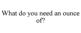 WHAT DO YOU NEED AN OUNCE OF?