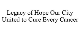 LEGACY OF HOPE OUR CITY UNITED TO CURE EVERY CANCER