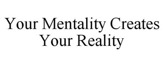 YOUR MENTALITY CREATES YOUR REALITY