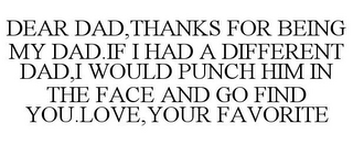 DEAR DAD,THANKS FOR BEING MY DAD.IF I HAD A DIFFERENT DAD,I WOULD PUNCH HIM IN THE FACE AND GO FIND YOU.LOVE,YOUR FAVORITE