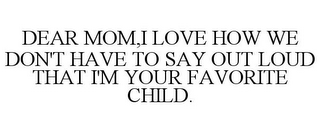 DEAR MOM,I LOVE HOW WE DON'T HAVE TO SAY OUT LOUD THAT I'M YOUR FAVORITE CHILD.