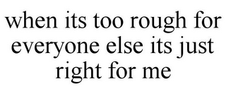 WHEN ITS TOO ROUGH FOR EVERYONE ELSE ITS JUST RIGHT FOR ME