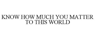 KNOW HOW MUCH YOU MATTER TO THIS WORLD