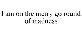 I AM ON THE MERRY GO ROUND OF MADNESS