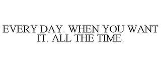 EVERY DAY. WHEN YOU WANT IT. ALL THE TIME.