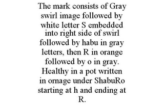 THE MARK CONSISTS OF GRAY SWIRL IMAGE FOLLOWED BY WHITE LETTER S EMBEDDED INTO RIGHT SIDE OF SWIRL FOLLOWED BY HABU IN GRAY LETTERS, THEN R IN ORANGE FOLLOWED BY O IN GRAY. HEALTHY IN A POT WRITTEN IN ORNAGE UNDER SHABURO STARTING AT H AND ENDING AT R.