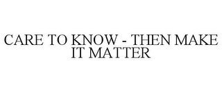 CARE TO KNOW - THEN MAKE IT MATTER