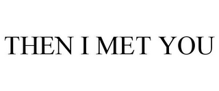 THEN I MET YOU