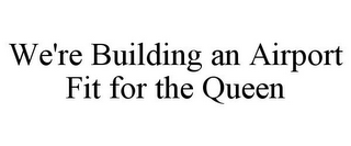 WE'RE BUILDING AN AIRPORT FIT FOR THE QUEEN