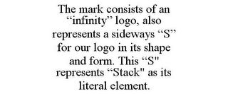 THE MARK CONSISTS OF AN "INFINITY" LOGO, ALSO REPRESENTS A SIDEWAYS "S" FOR OUR LOGO IN ITS SHAPE AND FORM. THIS "S" REPRESENTS "STACK" AS ITS LITERAL ELEMENT.