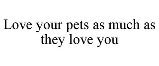 LOVE YOUR PETS AS MUCH AS THEY LOVE YOU