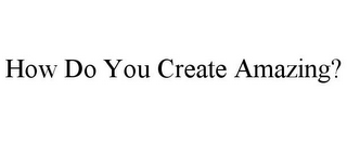 HOW DO YOU CREATE AMAZING?