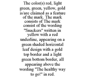 THE COLOR(S) RED, LIGHT GREEN, GREEN, YELLOW, GOLD IS/ARE CLAIMED AS A FEATURE OF THE MARK. THE MARK CONSISTS OF THE MARK CONSIST OF THE WORDING "SNACKERS" WRITTEN IN YELLOW WITH A RED UNDERLINE, APPEARING ON A GREEN SHADED HORIZONTAL LEAF DESIGN WITH A GOLD TOP BORDER AND A LIGHT GREEN BOTTOM BORDER, ALL APPEARING ABOVE THE WORDING "THE HEALTHY WAY TO GO!" IN RED.