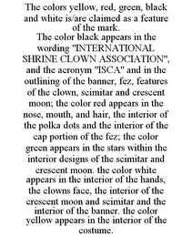 THE COLORS YELLOW, RED, GREEN, BLACK AND WHITE IS/ARE CLAIMED AS A FEATURE OF THE MARK. THE COLOR BLACK APPEARS IN THE WORDING "INTERNATIONAL SHRINE CLOWN ASSOCIATION", AND THE ACRONYM "ISCA" AND IN THE OUTLINING OF THE BANNER, FEZ, FEATURES OF THE CLOWN, SCIMITAR AND CRESCENT MOON; THE COLOR RED APPEARS IN THE NOSE, MOUTH, AND HAIR, THE INTERIOR OF THE POLKA DOTS AND THE INTERIOR OF THE CAP PORTION OF THE FEZ; THE COLOR GREEN APPEARS IN THE STARS WITHIN THE INTERIOR DESIGNS OF THE SCIMITAR AND CRESCENT MOON. THE COLOR WHITE APPEARS IN THE INTERIOR OF THE HANDS, THE CLOWNS FACE, THE INTERIOR OF THE CRESCENT MOON AND SCIMITAR AND THE INTERIOR OF THE BANNER. THE COLOR YELLOW APPEARS IN THE INTERIOR OF THE COSTUME.