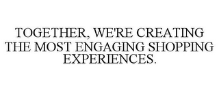 TOGETHER, WE'RE CREATING THE MOST ENGAGING SHOPPING EXPERIENCES.