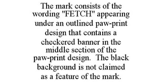 THE MARK CONSISTS OF THE WORDING "FETCH" APPEARING UNDER AN OUTLINED PAW-PRINT DESIGN THAT CONTAINS A CHECKERED BANNER IN THE MIDDLE SECTION OF THE PAW-PRINT DESIGN. THE BLACK BACKGROUND IS NOT CLAIMED AS A FEATURE OF THE MARK.