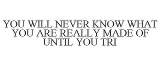 YOU WILL NEVER KNOW WHAT YOU ARE REALLYMADE OF UNTIL YOU TRI